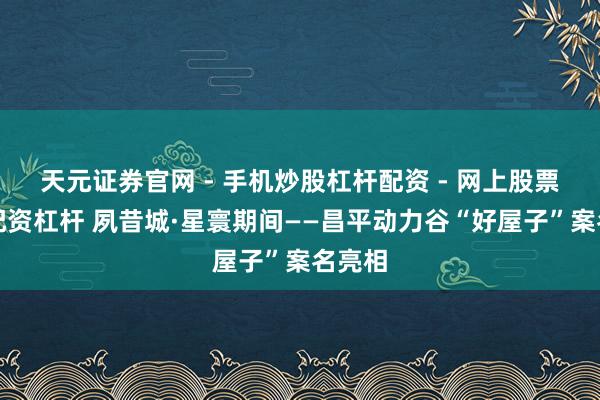 天元证券官网 - 手机炒股杠杆配资 - 网上股票如何配资杠杆 夙昔城·星寰期间——昌平动力谷“好屋子”案名亮相