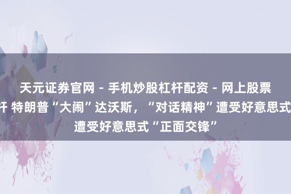 天元证券官网 - 手机炒股杠杆配资 - 网上股票如何配资杠杆 特朗普“大闹”达沃斯，“对话精神”遭受好意思式“正面交锋”