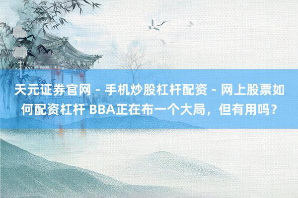 天元证券官网 - 手机炒股杠杆配资 - 网上股票如何配资杠杆 BBA正在布一个大局，但有用吗？