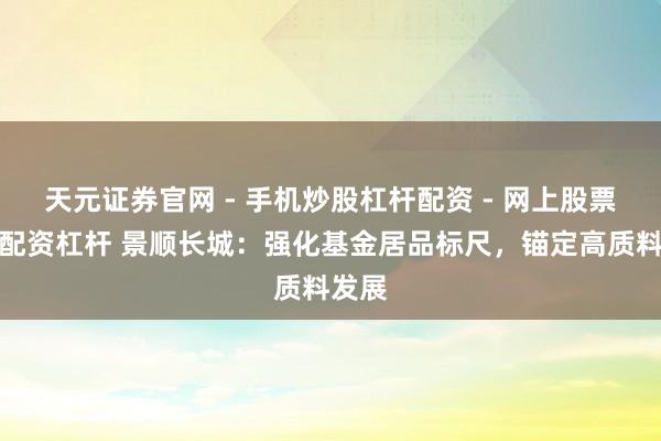 天元证券官网 - 手机炒股杠杆配资 - 网上股票如何配资杠杆 景顺长城：强化基金居品标尺，锚定高质料发展