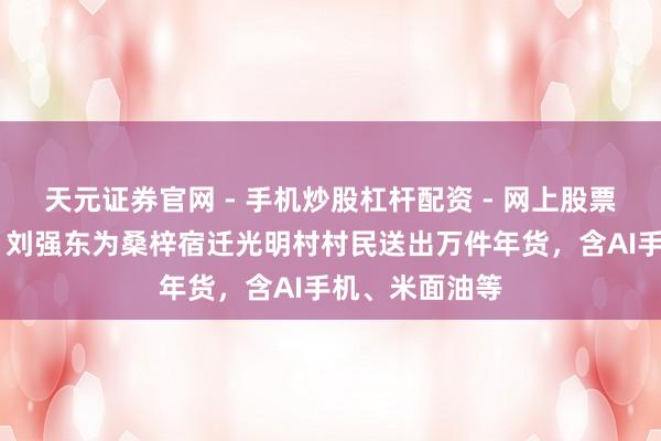 天元证券官网 - 手机炒股杠杆配资 - 网上股票如何配资杠杆 刘强东为桑梓宿迁光明村村民送出万件年货，含AI手机、米面油等