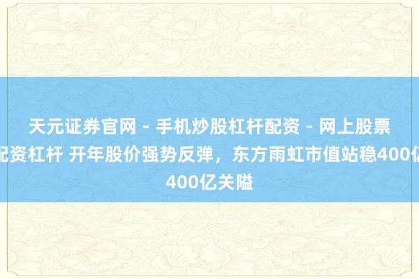 天元证券官网 - 手机炒股杠杆配资 - 网上股票如何配资杠杆 开年股价强势反弹，东方雨虹市值站稳400亿关隘
