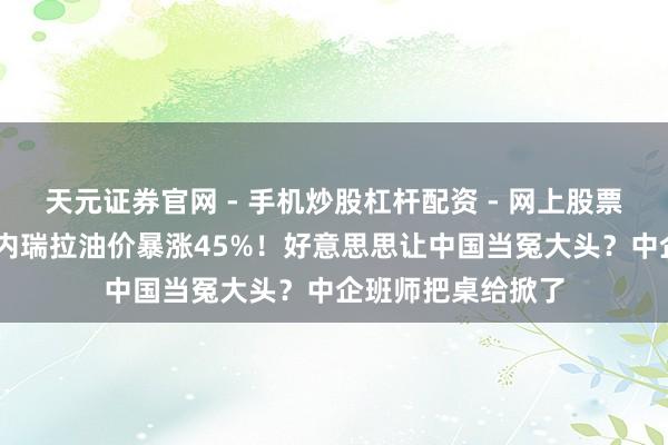 天元证券官网 - 手机炒股杠杆配资 - 网上股票如何配资杠杆 委内瑞拉油价暴涨45%！好意思思让中国当冤大头？中企班师把桌给掀了