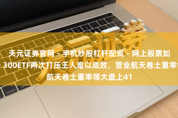天元证券官网 - 手机炒股杠杆配资 - 网上股票如何配资杠杆 300ETF两次打压王人难以成效，营业航天卷土重率领大盘上41