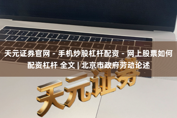 天元证券官网 - 手机炒股杠杆配资 - 网上股票如何配资杠杆 全文 | 北京市政府劳动论述