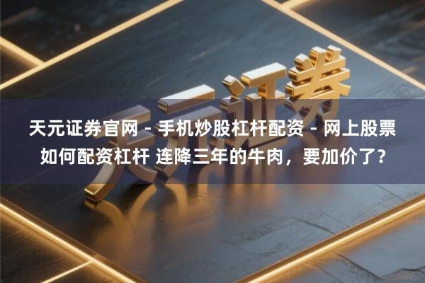 天元证券官网 - 手机炒股杠杆配资 - 网上股票如何配资杠杆 连降三年的牛肉，要加价了？