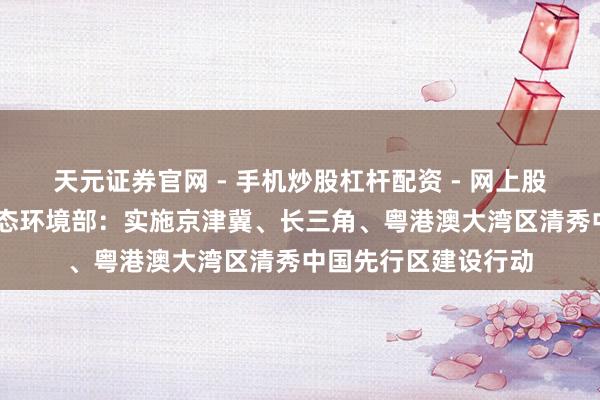 天元证券官网 - 手机炒股杠杆配资 - 网上股票如何配资杠杆 生态环境部：实施京津冀、长三角、粤港澳大湾区清秀中国先行区建设行动